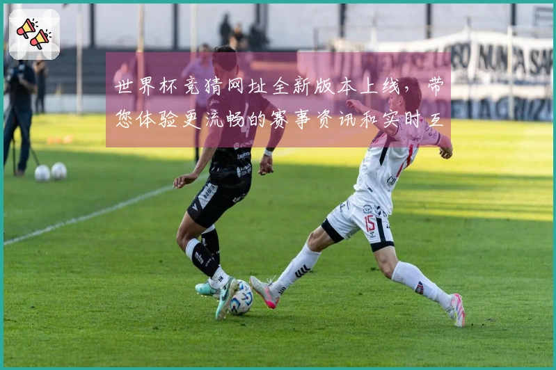 世界杯竞猜网址全新版本上线，带您体验更流畅的赛事资讯和实时互动功能
